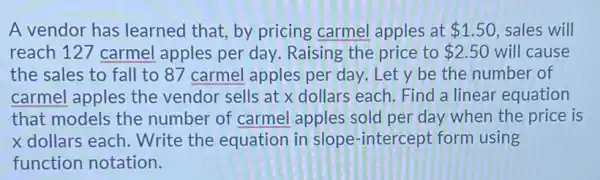 A vendor has learned that, by pricing carmel apples at 1.50 , sales will reach 127 carmel apples per day. Raising the price to 2.50 will cause the sales to fall to 87 carmel apples per day. Let y be the number of carmel apples the vendor sells at x dollars each. Find a linear equation that models the number of carmel apples sold per day when the price is x dollars each. Write the equation in slope-intercept form using function notation.