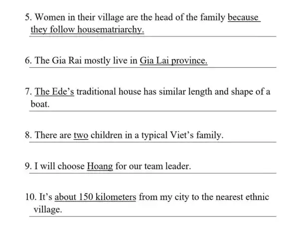 5. Women in their village are the head of the family because
they follow housematriarchy.
6. The Gia Rai mostly live in Gia Lai province.
7. The Ede's traditional house has similar length and shape of a
__
8. There are two children in a typical Viet's family.
9. I will choose Hoang for our team leader.
10. It's about 150 kilometers from my city to the nearest ethnic
__