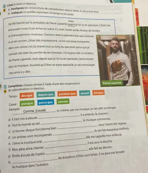 (19) Lisez le texte ci-dessous. 6. a) Soulignez les conjonctions de subordination dans le texte. Il y en a 6 en tout. b) Indiquez ce qu'elles expriment (le temps ou la cause). J'ai été fasciné par la prestation de Pierre Lapointe quand je l'ai vu en spectacle. Cétait très émouvant lorsqu'il est arrivé sur scène. Il y avait toutes sortes de jeux de lumière et d'arrangements musicaux. Comme c'était la première fois que j'assistais à un tel concert, j'étais très impressionné. Je me suis laissé transporter dans son univers et j'ai chanté tout au long du spectacle parce que je connais très bien les paroles de ses chansons. J'ai toujours été un amateur de Pierre Lapointe, mais depuis que je l'ai vu en spectacle, j'aime encore plus sa musique. Aussitôt qu'il fera un autre spectacle, je vais encourager mes amis à y aller. 20. Complétez chaque phrase à l'aide d'une des conjonctions de subordination ci-dessous. Temps: dès que depuis que pendant que quand lorsque Cause: puisque parce que comme Exemple: Comme (cause) tu n'aimes pas ma musique, je vais aller la changer. il a entendu la chanson. a) II s'est mis à pleurer la musique commence. b) Tout le monde se tait nous l'avons fait réparer. c) Le tourne-disque fonctionne bien ils ont fait beaucoup d'efforts. d) Les artistes sont récompensés elle me rappelle mon enfance. e) J'aime la musique pop il est sous la douche. f) Mon père aime chanter elle fait ses devoirs. g) Emilie écoute de l'opéra les écouteurs d'Alex sont brisés, il ne peut pas écouter h) sa musique dans l'autobus.