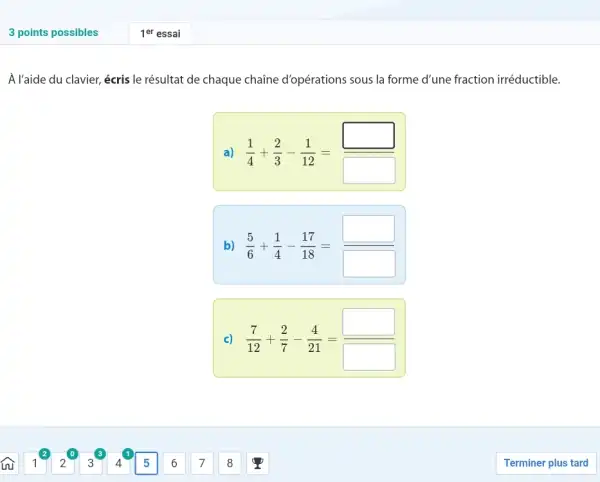 3 points possibles 1^("er ") essai A l'aide du clavier, écris le résultat de chaque chaîne d'opérations sous la forme d'une fraction irréductible. a) (1)/(4)+(2)/(3)-(1)/(12)= b) (5)/(6)+(1)/(4)-(17)/(18)= c) (7)/(12)+(2)/(7)-(4)/(21)= widehat(S) 1 2 3 4 5 6 7 8 Terminer plus tard