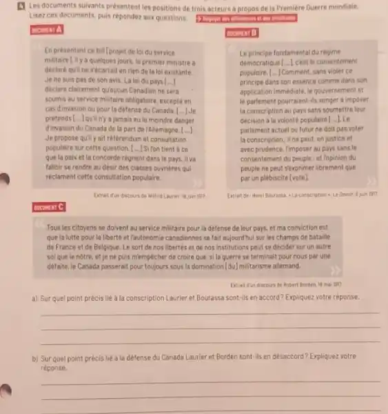 [4 Les documents suivants présentent les positions de trois acteurs à propos de la Première Guerre mondiale. Lisez ces documents, puis répondez aux questions. cocunct A En presentant ce bill [projet de loi du service militaire L il y a quelques jours, le premier ministre a declarb quill ne s'bcartail en rien de la loi existante. Je ne suis pas de son avis. La loi du pays [...] dèclare clairement qưaucun Canadien ne sera soumis au service militaire obligatoire, excepté en cas dinvasion ou pour la defense du Canada. [... ] Je prètends [...] quil n'y a jamais eu le moindre danger. dirvasion du Canada de la part de rAllemagne. [...] Je propose quil y ait rèlérendum et consultation populaire sur cette question. [... I Si fon tient a ce que la paix et la concorde règnent dans le pays. il va falloir se rendre au désir des classes ouvrières qui rèclament cette consultation populaire. Extrait đun daceurs de Wittid Lavier, a juin lan? tacumen 8 Le principe fondamental du régime democratique [...] c'est le consentemen i populaire. [... Commant, sans violer ce principe dans son essence comme dans son application immediate, le gouvernement et le parlement pourraient-ils songer à imposer la conscription au pays sans soumettre feur décision à la volonte populaire [...] Le parlement actuel ou futur ne doit pas voter la conscription; il ne peut, en justice et avec prudence, rimposer au pays sans le consentement du peuple : et ropinion du peuple ne peut sexprimer librement que par un plebiscite (vote). cocuron C Tous les citoyens se doivent au service militaire pour la dêfense de leur pays, et ma conviction est que la lutte pour la liberté et rautonomie canadiennes se fait aujourdhui sur les champs de bataille de France et de Belgique. Le sort de nos libertés et de nos institutions peut se décider sur un autre sol que le notre, et Je ne puls memplecher de croire que, si la guerre se terminait pour nous par une dêtaite, le Canada passerait pour toujours sous la domination [du] militarisme allemand. Exrait dun discours de Aobert florder 18 mai isn? a) Sur quel point précis lié à la conscription Laurier et Bourassa sont-ils en accord? Expliquez votre réponse. b) Sur quel point précis liè à la dêfense du Canada Laurier et Borden sont-ils en désaccord? Expliquez votre rèponse.