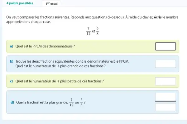 4 points possibles 1^("er ") essai On veut comparer les fractions suivantes. Réponds aux questions ci-dessous. À l'aide du clavier, écris le nombre approprié dans chaque case. (7)/(12)" et "(5)/(8) a) Quel est le PPCM des dénominateurs? b) Trouve les deux fractions équivalentes dont le dénominateur est le PPCM. Quel est le numérateur de la plus grande de ces fractions? c) Quel est le numérateur de la plus petite de ces fractions? d) Quelle fraction est la plus grande, (7)/(12) ou (5)/(8) ?