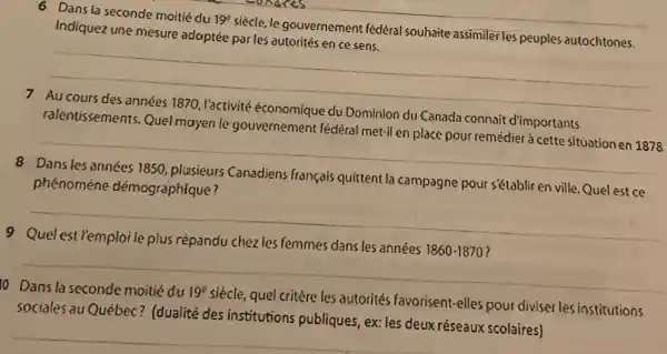 6 Dans la seconde moitié du 19° siècle, le gouvernement fédéral souhaite assimiler les peuples autochtones. Indiquez une mesure adaptée par les autorités en ce sens. 7 Au cours des années 1870, l'activité économique du Dominion du Canada connait d'importants ralentissements. Quel mayen le gouvernement fèdèral met-il en place pour remédier à cette situation en 1878 8 Dans les années 1850, plusieurs Canadiens français quittent la campagne pour s'établir en ville. Quel est ce phénomène démographique? 9 Quel est l'emploi le plus répandu chez les femmes dans les années 1850-1870 ? Dans la seconde moitié du 19^(C) siècle, quel critère les autorités favorisent-elles pour diviser les institutions sociales au Québec? (dualité des institutions publiques, ex: les deux réseaux scolaires)