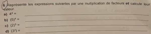 6 Représente les expressions suivantes par une multiplication de facteurs et calcule leur valeur. a) 4^(4)= b) (5)^(4)= c) (2)^(5)= d) (3^(2))=