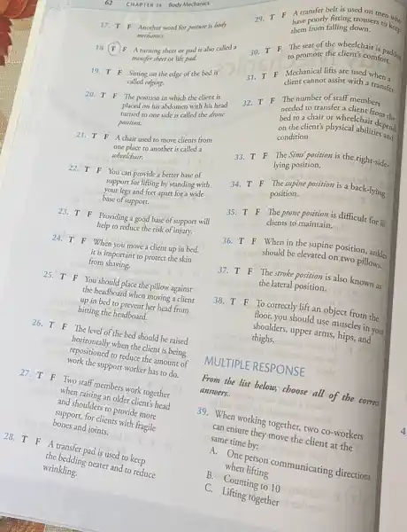 62 CHAPTER 14 Body Mechanics 17. quad T quad F Another word for posture is body mechanios. 18. T F A turning sheet or pad is also called a mansfer sheer or lift pad. 19. FF Sitting on the edge of the bed is called edging. 20. T quad F The position in which the client is placed on his abdomen with his head turned to one side is called the drone position. 21. T F A chair used to move clients from one place to another is called a wheelchair. 22. TF You can provide a better base of support for lifting by standing with your legs and feet apart for a wide base of support. 23. TF Providing a good base of support will help to reduce the risk of injury. 24. T F When you move a client up in bed, it is important to protect the skin from shaving. 25. T F You should place the pillow against the headboard when moving a client up in bed to prevent her head from hitting the headboard. 26. T F The level of the bed should be raised horizontally when the client is being repositioned to reduce the amount of work the support worker has to do. 27. T F Two staff members work together when raising an older client's head and shoulders to provide more support, for clients with fragile bones and joints. 28. T F A transfer pad is used to keep the bedding neater and to reduce wrinkling. 29. T F A cransfer belt is used on men who have poorly fitting trousers to ke_(ep) them from falling down. 30. T F The seat of the wheelchair is paddod to promote the client's comfort. 31. T F Mechanical lifts are used when a client cannot assist with a transfer. 32. T quad F The number of staff members needed to transfer a client from the bed to a chair or wheelchair depend the on the client's physical abilities and condition. 33. T F The Sims position is the right-sidelying position. 34. T F The supine position is a back-lying position. 35. T F The prone position is difficult for ill clients to maintain. 36. T quad F When in the supine position, ankles should be elevated on two pillows. 37. T F The stroke position is also known as the lateral position. 38. T F To correctly lift an object from the floor, you should use muscles in your shoulders, upper arms, hips, and thighs. MULTIPLE RESPONSE From the list below, choose all of the correct answers. 39. When working together, two co-workers can ensure they move the client at the same time by: A. One person communicating directions B. when lifting B. Counting to 10 C. Lifting together