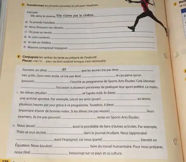 7 Transformez les phrases suivantes en phrases négatives. Exemple: Elle aime le cinéma. Elle n'aime pas le cinéma. a) Tu prends l'autobus. b) Nous finissons nos devoirs. c) On joue au tennis. d) Ils sont contents. e) Je vais au théâtre. f) Maxime comprend l'espagnol. 8 Conjuguez les verbes du texte au présent de l'indicatif. Placez «ne/n'... pas» au bon endroit lorsque c'est nécessaire. Souvent, on (dire) dit que les jeunes (ne pas être) très actifs. Dans mon école, ce (ne pas être) le cas parce qu'on (pouvoir) s'inscrire au programme de Sports-Arts-Études. Cela (donner) l'occasion à plusieurs personnes de pratiquer leur sport préféré. Le matin, 5 les élèves (étudier) et l'après-midi, ils (faire) une activité sportive. Par exemple, Léa et ses amis (jouer) au tennis plusieurs heures par jour grâce à ce programme. Toutefois, il (être) important d'avoir de bonnes notes. Si les élèves (ne pas réussir) leurs examens, ils (ne pas pouvoir) rester en Sports-Arts-Études. 10 Nous (avoir) aussi la possibilité de faire d'autres activités. Par exemple, Théo et moi (écrire) dans le journal étudiant. Nous (apprendre) aussi l'espagnol, car nous (partir) bientôt en Équateur. Nous (vouloir) faire du travail humanitaire. Pour nous préparer, nous (lire) beaucoup sur ce pays et sa culture.