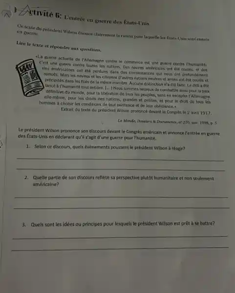 Ativité fi: Lentrée en guerre des États-Unis Ce texte du prosideat Wilson énonce clairement lit raison pour laquelle les f́tats-Unis sont entrés en guerre. Liro le texte et répondre aux questions. La guerre actuelle de I'Allemagne contre le commerce est une guerre contre l'humanité; c'est une guerre contre toutes les nations, Des navires américains ont été coulés, et des vies américaines ont été perdues dans des circonstances qui nous ont profondément remués, Mais les navires et les citoyens d'autres nations neutres et amies ont ếć coulés et précipités dans les flots de la même manière. Aucune distinction n'a été faite. Le dêfl a été lancé á l'humanité tout entière. [...] Nous sommes heureux de combattre ainsi pour la paix définitive đu monde, pour la libération de tous les peuples, sans en excepter l'Allemagne elle-même, pour les droits des nations, grandes et petites, et pour le droit de tous les hommes à choisir les conditions de leur existence et de leur obédience.. Extrait du texte du président Wilson prononcé devant le Congrès le 2 avrit 1917. Le Monde, Dossiem & Documents, n'270, nov. 1998, p. 5. Le président Wilson prononce son discours devant le Congrès américain et annonce l'entrée en guerre des États-Unis en déclarant qu'il s'agit d'une guerre pour l'humanité. Selon ce discours, quels évènements poussent le président Wilson à réagir? Quelle partie de son discours reflète sa perspective plutôt humanitaire et non seulement américaine? Quels sont les idèes ou principes pour lesquels le président Wilson est prêt à se battre?