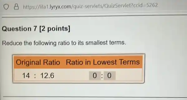 B https://lila1.lyryx.com/quiz-servlets/QuizServlet?ccid =5262 Question 7 [2 points] Reduce the following ratio to its smallest terms. Original Ratio Ratio in Lowest Terms 14:12.6 0:0