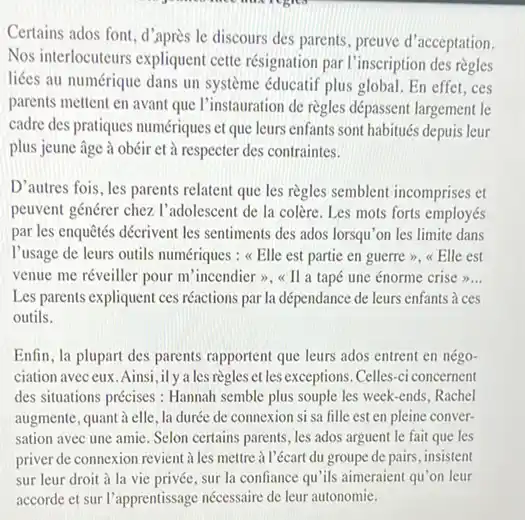 Certains ados font, d'après le discours des parents, preuve d'acceptation. Nos interlocuteurs expliquent cette résignation par l'inscription des règles liées au numérique dans un système éducatif plus global. En effet, ces parents mettent en avant que l'instauration de règles dépassent largement le cadre des pratiques numériques et que leurs enfants sont habitués depuis leur plus jeune âge à obéir et à respecter des contraintes. D'autres fois, les parents relatent que les règles semblent incomprises et peuvent générer chez l'adolescent de la colère. Les mots forts employés par les enquêtés décrivent les sentiments des ados lorsqu'on les limite dans l'usage de leurs outils numériques : «Elle est partie en guerre», «Elle est venue me réveiller pour m'incendier», «Il a tapé une énorme crise »... Les parents expliquent ces réactions par la dépendance de leurs enfants à ces outils. Enfin, la plupart des parents rapportent que leurs ados entrent en négociation avec eux. Ainsi, il y a les règles et les exceptions. Celles-ci concernent des situations précises : Hannah semble plus souple les week-ends, Rachel augmente, quant à elle, la durée de connexion si sa fille est en pleine conversation avec une amie. Selon certains parents, les ados arguent le fait que les priver de connexion revient à les mettre à l'écart du groupe de pairs, insistent sur leur droit à la vie privée, sur la confiance qu'ils aimeraient qu'on leur accorde et sur l'apprentissage nécessaire de leur autonomie.