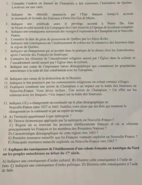 Connaitre I'endroit où Samuel de Champlain a fait construire I'habitation de Québec. Localisez sur une carte. Indiquez les objectifs poursuivis par l'Êtat français lorsqu'il accorde le monopole de la traite des foumures à Pierre Du Gua de Monts. Indiquez une similitude entre le privilege accorde a Pierre Du Gua de Monts et celui accordé à la Compagnie des Cent-Associés a l'époque de la colonic-comptoir. Indiquez une conséquence territoriale des voyages d'exploration de Champlain sur la NouvelleFrance. Connaitre la date de prise de possession de Québee par les frères Krike. Indiquez une conséquence de l'établissement de colons sur le commerce des fourrures dans la région de Québec. Indiquez un changement qui se produit dans la pratique de la chase chez les Autochtones, après I'arrivé des Français en Amérique. Connaitre les éléments de l'encadrement religieux assuré par l'Église dans la colonie et l'encadrement social assuré par I'Église dans la colonie. Indiquez une cause de l'importante baisse démographique que connaissent les populations autochtones a la suite de leur cohabitation avee les Européens; Indiquez une cause de la destruction de la Huronic. Indiquez le but poursuivi par les communautés religieuses en créant certains villages. Expliquez comment une action de Champlain a un impact sur la traite des foumures en Nouvelle-France. Vous devez inclure: Une action de Champlain. * Un effet sur les relations avec les Iroquois. * Un impact sur la traite des fourrures. Indiquez s'il y a changement ou continuité sur le plan démographique en Nouvelle-France entre 1627 et 1663 . Justifiez votre choix par des faits qui montrent le changement ou la continuité et par un repère de temps. A) Territoire appartenant à une métropole ? B) Théorie économique appliquée par la métropole en Nouvelle-France ? C) Région oú se trouvent les premiers établissements francais et où se côtoient principalement les Français et les membres des Premières Nations? D) Caractéristique démographique de cette région vers 1663 ? E) Première ressource naturelle que les Français viennent exploiter en Nouvelle-France? F) Principale ressource naturelle exploitée en Nouvelle-France vers 1663 ? Expliquez des conséquences de l'établissement d'une colonie française en Amérique du Nord sur les peuples autochtones au début du 17^(**) siècle. A) Indiquez une conséquence d'ordre culturel. B) Illustrez cette conséquence à l'aide de faits. C) Indiquez une conséquence d'ordre politique. D) Illustrez cette conséquence à l'aide de faits.