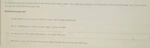 A coworker asks you to help him move stacks of wooden crates, You have work gloves, but they aren't the required type. Your gloves are sturdy, but not as thick as required. . What would you do? Delay helping him until you can find a pair of the required gloves Work carefully, at a slightly slower pace, just to be safe Double up on the type of gloves you brought with you Ask your supervisor for permission to wear the gloves you brought with you