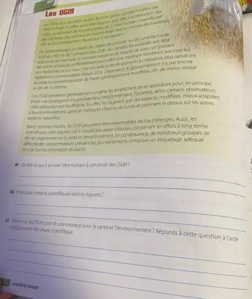 DEM Les OCM sont des êtres vivants dont les gènes ont été modifiés par retre humain En effet, pour être toujours plus efficace (réduction des cours acceleration de la productivité, etci, létre humain a transformé des végétaux des animaux et d'autres étres vivants comme des bactéries, afin quils correspondent davantage a ses besoins. De nombreux pays ont établi des régles de controle ou de surveillance de la production et de rutilisation des OGM. Au Canada, les autorités ont déjà approuvé par exemple, la commercialisation de maïs et de soya comportant des gènes introduits artificiellement pour offrir une menteure resistance aux insectes, croissance plus rapide est aux herbicides et aux virus. Une nouvelle sorte de saut, le gouvernement n'a pas encore accepté la commerciatiat Ces OGM possèdent généralement un gène les empêchant de se reproduire pour, en principe, éviter une propagation incontrôlée dans l'environnement. Toutefois, selon certains observateurs, cette précaution est insuffisante. En effet, ils craignent que ces espèces modifiées, mieux adaptées à leur environnement, aient de meilleures chances de survie et prennent le dessus sur les autres espèces naturelles. Selon certaines études, les OGM pourraient être responsables de cas d'allergies. Aussi, les scientifiques sont inquiets, car il n'existe pas assez d'études concernant les effets à long terme de ces organismes sur la santé et l'environnement. En conséquence, de nombreux groupes de défense des consommateurs pressent les gouvernements d'imposer un étiquetage adéquat et une bonne information du public. a) Qu'est-ce qui a poussé l'être humain à concevoir des OGM? b) Pourquoi certains scientifiques sont-ils inquiets? c) Selon toi, les OGM sont-ils une menace pour la santé et l'environnement? Réponds à cette question à l'aide d'arguments de nature scientifique. UNIVERS VIVANT