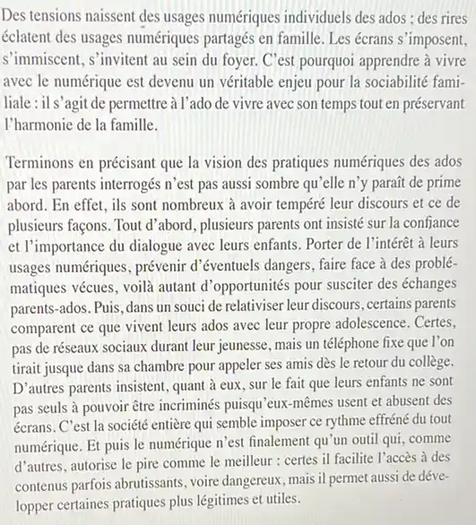 Des tensions naissent des usages numériques individuels des ados ; des rires éclatent des usages numériques partagés en famille. Les écrans s'imposent, s'immiscent, s'invitent au sein du foyer. C'est pourquoi apprendre à vivre avec le numérique est devenu un véritable enjeu pour la sociabilité familiale : il s'agit de permettre à l'ado de vivre avec son temps tout en préservant l'harmonie de la famille. Terminons en précisant que la vision des pratiques numériques des ados par les parents interrogés n'est pas aussi sombre qu'elle n'y paraît de prime abord. En effet, ils sont nombreux à avoir tempéré leur discours et ce de plusieurs façons. Tout d'abord, plusieurs parents ont insisté sur la confiance et l'importance du dialogue avec leurs enfants. Porter de l'intérêt à leurs usages numériques, prévenir d'éventuels dangers, faire face à des problématiques vécues, voilà autant d'opportunités pour susciter des échanges parents-ados. Puis, dans un souci de relativiser leur discours, certains parents comparent ce que vivent leurs ados avec leur propre adolescence. Certes, pas de réseaux sociaux durant leur jeunesse, mais un téléphone fixe que l'on tirait jusque dans sa chambre pour appeler ses amis dès le retour du collège. D'autres parents insistent, quant à eux, sur le fait que leurs enfants ne sont pas seuls à pouvoir être incriminés puisqu'eux-mêmes usent et abusent des écrans. C'est la société entière qui semble imposer ce rythme effréné du tout numérique. Et puis le numérique n'est finalement qu'un outil qui, comme d'autres, autorise le pire comme le meilleur : certes il facilite l'accès à des contenus parfois abrutissants, voire dangereux, mais il permet aussi de développer certaines pratiques plus légitimes et utiles.