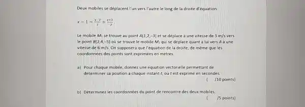 Deux mobiles se déplacent l'un vers l'autre le long de la droite d'équation x-1=(y-2)/(2)=(2+3)/(-2)". " Le mobile M_(1) se trouve au point A(1,2,-3) et se déplace à une vitesse de 3m//s vers le point B(2,4,-5) où se trouve le mobile M_(2) qui se déplace quant à lui vers A à une vitesse de 6m//s . On supposera que l'équation de la droite, de même que les coordonnées des points sont exprimées en mètres. a) Pour chaque mobile, donnez une équation vectorielle permettant de déterminer sa position à chaque instant t , où t est exprimé en secondes. /10 points) b) Déterminez les coordonnées du point de rencontre des deux mobiles. ( //5 points)