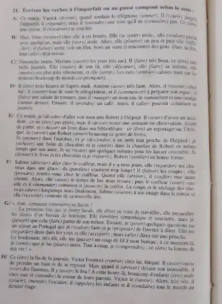 Ecrivez les verbes a l'imparfait ou au passé composé selon le sens: A/ Ce matin, Yannik (dormar), quand soudain Io teléphone (sonner). II (courir) jusquly Tappareil, il (repondre) mais il (entendre) une voix qu'il ne (connatilre) pas. Ce (etre) une erreir. II (retourner) se coucher. 13. Hier, Irène (renirer) chez elle a six heures. Elle (se sentir) triste; elle (hotloir) parler awoc quelqu'un, mais elle (yzure) scule. Alors, elle (pleurer) un peu et puis elle (rêfié. chip) it (filloir) sortir, voir un film, boire un verre et rencontrer des gens. Dans sa fête, tout (aller) deja micux: C/ Dimancho matin, Myriam (ouvrir) les yeux tròs tard. Il (faire) très beau, ce (être) uhe belle journée. Elle (sauter) de son lit, elle (dejewner), elle (faire) sai toilette, elle (metre) ses plus jolis vêtements; et clle (sortur). Les rues (sembler) calmes mais sur les trottoirs beaucoup de monide (se promener). D/ Il (ère) trois heures de laprès-midi. Antoine (avoír) très faim. Alors, il (revenir) chez lui ; it (ouvrir) tout de suite le réfrigérateur, et il (commencer) à préparer son repas: it (faire) uno salade de tomates, puis il (manger) un morceau de camembort of une orange comme dessert. Ensuite, il (prendre) un cafe. Ainsi, il (aller) pouvoir continuer sit joumes. E] Ce matin, je (décider) daller voir mon ami Robert à thôpital. II (venir) davoir un accident: ce ne (étre) pas grave, mais il (devour) rester une semaine en observation. Avant de partir, je (chorir) un livre dans ma bibliotheque : ce (étre) un reportage'sur MAfrique. Je (savoir) que Robert (aimer) beaucoup ce genre de livres. Je (monter) dans l'autobus, et je (descendre), un arrât tout proche de thốpital : je (acheter) une boite de chocolats et je (entrer) dans la chambre de Robert en mème temps que son anie, Je ne (rester) que quelques minutes pour les laisser ensemble. Je (donner) le livre et les chocolats et jo (repartir). Robert (sembler) en bonne forme, F/ Sabine (détesfer) aller chez le coiffeur, mais il y a trois jours, elle (regarder) ses cheveux dans une glace : ils (paraitre) vraiment trop longs 111 (falloir) les couper; elle (prendre) rendez-vous chez le coiffeur. Quand elle (arriver), it (coiffer) tine autie cliente. Alors, dle (awoir) le temps de lire deax revues : puis le coiffeur (venir) vers elle et il (demander) comment il (pouvoir) la coiffer. La coupe el le séchage des cheveux (durer) longtemps mais finalement, Sabine fsourire) à son image dans le miroir et elle (ressortir) contente de sa nouvelle tête. G/ a tean, comment (commaitre)-tu Surah ? La premiere fois que je (voir) Sarah, elle (étre) en train de travailler, elle (accueillir) les clieuls d'un bureau de tourisme. Elle (sembler) sympathique et souriante, mais je (penser) que cela (faire) partie de son métier. Ensuite, je (poser) quelques questions sut un sćjour au Portugal que je (vouloir) faire et je (proposer) de l'inviter à diner. Elle me (regarder) droit dans les ycux et elle (accepter); nous (aller) diner sur une péniche. Le lendemain, très tôt, clle me (passer) un coup de fil a mon bureau; à ce moment-la. je (sentir) que je lui (plaire) aussi. Tout à coup, jo (comprendre) : ce (être) la femme de ma vie ! x H/ Ce (étre) la fin de la journée, Victor Fournier (rentrer) chez lui, fatigué. II (avoir) envio de prendre un buin et de se reposer. Mais quand il (arriver) devant son immeuble, it (voir) des flammes. Il y favoir) le feu! À cette heure-là, beaucoup d'enfants (être) seuls chez cux et (attendre) le retour de leurs parents. Victor le (savoir). Alors, très vite, il (courir), (monter) l'escalier, il (appeler) les enfants et il (conduire) tout le monde au dernicr étage.