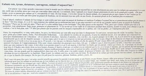 Enfants rois, tyrans, dictateurs, sauvageons, enfants d'aujourd'hui ? Cet article vise à faire prendre conscience à tout le monde que les enfants qui naissent aujourd hui ne sont absolument pas pires que les enfants qui naissrient il y a cent ans, mille ans ou méme pires que ceux qui vont naitre dans cent ans. La certitude, donc l'aplomb avec lequel chaque génération de père ou de grand-pére scande : De e mon temps, ça ne se passait pas comme ca !o, est naturelle et vraie. De leur temps, c'est-di-dire lorsqu'ils étaient enfants, ils n'auraient pas pu agir comme le fait l'enfant qu'ils viennent de voir se rouler par terre pour un paquet de bonbons, car ils auraient reçu une gifle ou une fessée, ils auraient pleuré et ils n'auraient plus recommencé. Tout d'abord, combien d'enfants de leur temps se sont roulés par terre pour un paquet de bonbons et combien d'enfants d'aujourd'hui ne se permettraient méme pas de penser à le faire? De tous temps, il y a et il y aura toujours des enfants qui se rouleront par terre et qui ainsi useront le sol ciré de nos grandes surfaces pour un paquet de boabons. Pourquoi? Parce qu'ils sont nés ainsi? Parce qu'il y a des enfants bons et des méchants? Des sales gosses et des angelots ? Non, parce que certains enfants peuvent se le permettre, tout simplement. Entre nous, pourquoi se géneraient-ils? S' 'ils savent qu'il leur suffit de se ridiculiser pendant deux minutes, montre en main, pour obtenir ce qu' ils veulent, c'est le bon plan, non? N'allez pas penser que les parents sont les uniques responsables de ce gáchis, car c'est un gaichis ; je l'expliquerai plus tard. Ainsi, les responsables, ce sont, entre autres, les psys, les théoriciens qui sont allés trop loin dans le changement. Ce sont aussi, excusez-moi du cliché, les médias. Tous ces psys, pédo-psys (entre autres, Dolto, Neil Alexander Sutherland,...) ont rabáché les oreilles de nos parents, et nous les rabattent encore, avec une phrase qui a massacré les principes fondamentaux de l'éducation : enl est interdit d'interdires. Interdire d'interdire, cela veut dire, oui, tu peux grimper sur la table, oui, tu as le droit de ne pas ranger la monstruosité qui te sert de chambre puisque c'est ton espace privé et que je te respecte en tant que personne, non, tu n'es pas obligé de dire bonjour à la dame qui s'occupe de toi quand tu es à l'école si tu n'en as pas envie. D'accord, c'est vrai que ces théries fondées à la fin des années 60 sont venves libérer des gamins qui étouffaient sous une autorité à la limite de l'emprisonnement. Elles sont venues contredire des principes assez durs, tels que : L'enfant n'a pas le droit de parler à la table, il doit finir son assiette alors que son contenu le fait vomir, il doit obéir à ses parents jusqu'à ce qu'il soit majeur, il doit faire les études que ses parents veulent qu'il fasse, etec. Cependant, on est allé trop loin et il faudra sans doute deux ou trois bonnes dizaines d' années avant que ces enfant rois ne réalisent que la vie, ce n'est pas le laxisme, que les purents doivent enseigner aux enfants que vivre, ce n'est pas uniquement s'amuser malheureusement, mais aussi et surtout travailler, accepter les frustrations, bouffer de la vache enragée. Les médias, j'y viens donc, ont une grande part de responsabilités dans tout cela. II suffit, pour s'en rendre compte, de pousser le bouton wons. Que voit-on? Des films dans lesquels les enfants décident de tout et régissent la vie familiale. Dans la pub, les enfants sont rois, au strict sens du terme. Ils décident de la voiture que leurs parents doivent acheter; ils décident de ce que la famille doit manger. On les gave de pub pour les sucreries, gateaux, bonbons, goutters, jouets, etc. Bref, tout cela pour dire que c'est notre société actuelle qui pousse les parents à ne pas punir, ne pas brimer, ne pas frustrer, donner, offrir pour prouver l'amour. Les parents ont tellement peur que les enfants ne profitent pas de leur enfance qu'ils font de leur vie, et de la leur en méme temps, une véritable cage dorte, mais, hélas, la vie n'est pas une cage dorée. Jentends déjà les critiques qui vont s' affoler. J'ai écrit cet article avec le plus d'objectivité possible, mais quand nous passons des heures et des heures en compagnie de dictateurs miniatures qui ont décide une fois pour toutes qu'ils feraient ce qu' ils voudraient, quand et où ils le voudraient alors que nous sommes censés leur apprendre un minimum de principes de base et que quand nous les grondons, ce sont les parents qui nous tombent dessus, je vous assure que c'est du sport et que nous avons envie de gueuler : "Punaise, mais élevez-les vos mómes ! s Vous verrez quand ils auront quinze ans, vous vous en prendrez à la terre entière, à la societé, aux profs parce qu'tls seront devenus de jeunes adultes demoralisés qui ne veulent rien faire de leur vie parce que c'est trop dur, mais a ce moment-li, ce sera trop tard pour vous. On n'apprend pas les bases de la socialisation à vingt ans; tourcela commence à la naissance.