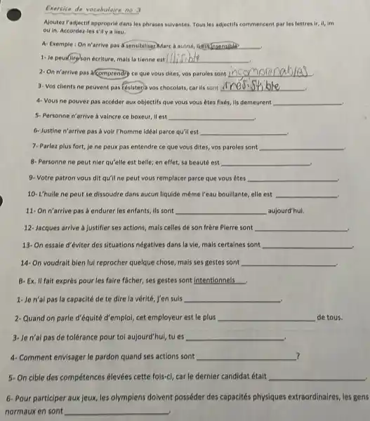 Exercles de vocabulaire no 3 Ajoutez l'adjectif approprié dans les phrases suivantes. Tous les adjectifs commencent par les lettres ir, il, im ou in. Accordez-les s'il y a lieu, A. Exemple : On n'arrive pas àsensibilisermarc à autrui, ikescunsensible Je peun(ilireson écriture, mais la tienne est dlifible On n'arrive pas à comprendry ce que vous dites, vos paroles sont incompre nab/aj. Vos clients ne peuvent pas ésisterà vos chocolats, car ils sont crésisł ble 4- Vous ne pouvez pas accéder aux objectifs que vous vous êtes fixés, ils demeurent Personne n'arrive à vaincre ce boxeur, il est Justine n'arrive pas à voir l'homme idéal parce qu'il est 7- Parlez plus fort, je ne peux pas entendre ce que vous dites, vos paroles sont Personne ne peut nier qu'elle est belle; en effet, sa beauté est Votre patron vous dit qu'il ne peut vous remplacer parce que vous êtes 10- L'huile ne peut se dissoudre dans aucun liquide même l'eau bouillante, elle est On n'arrive pas à endurer les enfants, ils sont aujourd'hui, 12- Jacques arrive à justifier ses actions, mais celles de son frère Pierre sont 13- On essale d'éviter des situations négatives dans la vie, mais certaines sont 14- On voudrait bien lui reprocher quelque chose, mais ses gestes sont B- Ex, Il fait exprès pour les faire fâcher, ses gestes sont intentionnels. 1- Je n'al pas la capacité de te dire la vérité, j’en suis Quand on parle d'équité d'emploi, cet employeur est le plus de tous, Je n'al pas de tolérance pour tol aujourd'hui, tu es Comment envisager le pardon quand ses actions sont ? On cible des compétences élevées cette fois-ci, car le dernier candidat était Pour participer aux jeux, les olympiens doivent posséder des capacités physiques extraordinaires, les gens normaux en sont