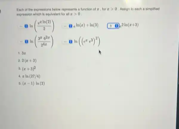 Each of the expressions below represents a function of x , for a > 0 . Assign to each a simplified expression whieh is equivalent for all x > 0 . =0ln((e^(x ln(2)))/(2))quad=0e^(ln(x)+ln(3))quad3ln(x+3) :.ln((3^(x)6^(2x))/(2^(4x)))quad=0ln((e^(x)e^(3))^(2)) 3a 2(x+3) (x+3)^(2) x ln(27//4) (x-1)ln(2)