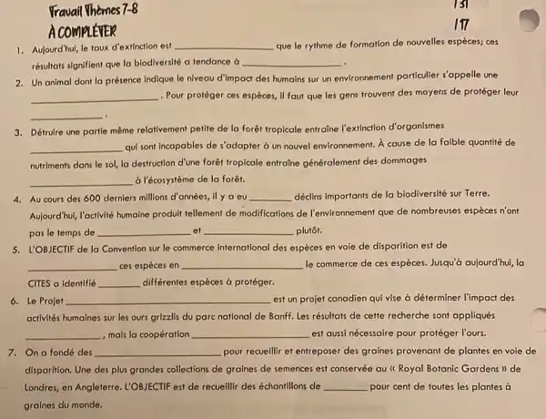 Fravail Themes 7-8 A COMPLÉVER Aulourd'hui, le taux d'extinction est que le rythme de formation de nouvelles espèces; ces résultats signifient que la biodiversité a tendance à Un animal dont la présence indique le niveau d'impact des humains sur un environnement particulier s'appelle une . Pour protéger ces espèces, il faut que les gens trouvent des moyens de protéger leur Détruire une partie même relativement petite de la forêt tropicale entraine l'extinction d'organismes qui sont incapables de s'adapter à un nouvel environnement. À cause de la faible quantité de nutriments dans le sol, la destruction d'une forêt tropicale entraîne généralement des dommages à l'écosystème de la forêt. Au cours des 600 derniers millions d'années, il y a eu déclins importants de la biodiversité sur Terre. Aujourd'hui, l'activité humaine produit tellement de modifications de l'environnement que de nombreuses espèces n'ont pas le temps de et plutôt. L'OBJECTIF de la Convention sur le commerce international des espèces en voie de disparition est de ces espèces en le commerce de ces espèces. Jusqu'à aujourd'hui, la CITES a identifié différentes espèces à protéger. Le Projet est un projet canadien qui vise à déterminer l'impact des activités humaines sur les ours grizzlis du parc national de Banff. Les résultats de cette recherche sont appliqués , mais la coopération est aussi nécessaire pour protéger l'ours. On a fondé des pour recueillir et entreposer des graines provenant de plantes en voie de disparition. Une des plus grandes collections de graines de semences est conservée au " Royal Botanic Gardens" de Londres, en Angleterre. L'OBJECTIF est de recueillir des échantillons de pour cent de toutes les plantes à graines du monde.
