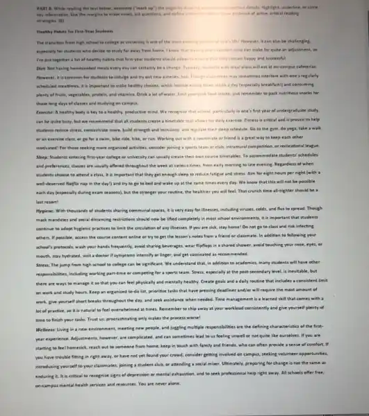 itrategies: (0) Heathy Hebits for Finst-Year Students especially for students whe decide to study far away from home. I know that leavig rong fomfort rone can make for quite an adjustment, so Ne put together a list of healthy habits that first-year students sheuld adopt to tnxurs that they remain happy and successful. Diet: Not having homecooked meats every day can certainly be a change. Typically, yudentu with meal plans will eat at on-campus cafeterias. However, it is common for students to indulge and try eut new eateries, too Though clans times may sometimes interfere with one's regularly scheduled mealtimes, it is important to make healthy choices, which include eating three meals a day (especially breakfast!) and consumins plenty of fruits, vegetables, protein, and vitamins. Drink a lot of water. limit your junk, food intake, and remember to pack nutritious snacks for those long days of classes and studying en campus. Exercise: A healthy body is key to a healthy, productive mind. We recognize that school, particularly in one's firat year of undergraduate study. can be quite busy, but we recommend that all students create a timetable that allows for daily exercise. Fitneis is critical and is proven to help students reduce stress, concentrate more, bulid strength and immunity, and regulate their sleep schedule. Go to the gym, do yoga, take a walk or an exercise class, or go for a swim, bike ride, hike, or run. Working out with a roommate or friend is a great way to keep each other motivated! for those seeking more organized activities, consider joining a sports team or club, intramural competition, or recreational league. Sleep: Students entering first-year college or university can usually create their own course timetables. To accommodate students' schedules and preferences, classes are usually offered throughout the week at various times, from early morning to late evening. Regardless of when students choose to attend a class, it is important that they get enough sleep to reduce fatigue and stress. Aim for eight hours per night (with a well-deserved Netflix nap in the dayl) and try to go to bed and wake up at the ame times every day. We know that this will not be possible each day (especially during exam seasons), but the stronger your routine, the healthier you will feel. That crunch time all-nighter should be a last resort! Hygiene: With thousands of students sharing communal spaces, it is very easy for illnesses, ineluding viruses, colds, and flus to spread. Though mask mandates and social distancing restrictions should now be lifted completely in most school environments, it is important that students continue to adopt hygienic practices to limit the circulation of any illnesses. If you are sick, stay home! Do not go to class and risk infecting others. If possible, access the course content online or try to get the lesson's notes from a friend or classmate. In addition to following your school's protocols, wash your hands frequently, avoid sharing beverages, wear flipflops in a shared shower, avoid touching your nose, eyes, or mouth, stay hydrated, visit a doctor if symptoms intensify or linger, and get vaccinated as recommended. Stress: The jump from high school to college can be significant. We understand that, in addition to academics, many students will have other responsibilities, including working part-time or competing for a sports team. Stress, especially at the post-second ary level, is inevitable, but there are ways to manage it so that you can feel physically and mentally healthy. Create goals and a daily routine that includes a consistent limit on work and study hours. Keep an organized to-do list, prioritize tasks that have pressing deadlines and/or will require the most amount of work, give yourself short breaks throughout the day, and seek assistance when needed. Time management is a learned skill that comes with a lot of practice, so it is natural to feel overwhelmed at times. Remember to chip away at your workload consistently and give yourself plenty of time to finish your tasks. Trust us: procrastinating only makes the process worse! Wellness: Living in a new environment, meeting new people, and jugsling multiple responsibilities are the defining characteristics of the firstyear experience. Adjustments, however, are complicated, and can sometimes lead to us feeling unwell or not quite like ourselves. If you are starting to feel homesick, reach out to someone from home; keep in touch with family and friends, who can often provide a sense of comfort. If you have trouble fitting in right away, or have not yet found your crowd, consider getting involved on campus, seeking volunteer opportunities, introducing yourself to your classmates, joining a student club, or attending a social mixer. Ultimately, preparing for change is not the same as enduring it. It is critical to recognize signs of depression or mental exhaustion, and to seek professional help right away. All schools offer free, on-campus mental health services and resources. You are never alone.
