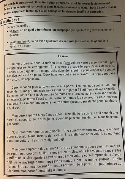 Lis bien le texte suivant. II contient vingt erreurs d'accord du nom et du déterminant. Tu dois les repérer et les corriger dans le tableau suivant le texte. Écris à quelle classe de mot appartient le mot que tu as corrigé et, finalement, justifie ta correction. N'oublie pas! Lorsqu'on justifie : un nom, on dit quel déterminant l'accompagne (en ajoutant le genre et le nombre du nom). un déterminant, on dit avec quel nom il s'accorde (en ajoutant le genre et le nombre du nom). Le rêve Je me promène dans la maison lorsqu'une voiture verte passe devant. Cet voiture ressemble étrangement à la voiture de papa lorsque j'avais deux ans. J'adorais ce bagnole. Je m'approche donc de la fenêtre pour vérifier qui conduit l'ancien véhicule de papa. Deux hommes sont assis à l'avant. Ils regardent dans la maison. Ils repassent. Deux seconde plus tard, on sonne à la porte. Les hommes sont là. Je leur réponds. Ils me parlent, mais ne cessent de regarder à l'intérieure de ma domicile. Ils tentent alors d'entrer. Je pousse de toutes mes force et, après ce qui me semble un éternité, je ferme l'accès. Je verrouille toutes les serrure, il y en a environ quarante. Les voleur foncent vers l'autre entrée : je cours au ralentis pour l'atteindre avant eux. Mon père apparaît alors à mes côtés. II me dit de le suivre, car il connaît une sortie de secours. Je le suis, je ne reconnais plus mon résidence. Nous finissons par sortir. Nous montons dans un automobile. Une superbe voiture rouge, une modèle assez spécial. Nous sortons de la cour. Les malfaiteur nous voient, ils montent dans leur voiture. Ils nous rejoignent déjà. Mon père emprunte des chemins bizarres et inconnus pour semer les voleurs. Lorsque nous croyons qu'ils ne nous suivent plus, nous les voyons réapparaître derrière nous. Je regarde à l'extérieure de mon voiture et j'ai l'impressions d'avoir déjà vu le paysage : nous repassons toujours par les même endroit. Quelle malheur! Je commence sincèrement à éprouver de la peur. Une peur intense qui fait battre mon cœur à cent mille à l'heure.