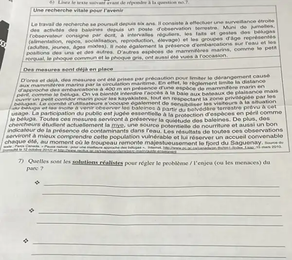 Lisez le texte suivant avant de répondre a la question no,7. Une recherche vitale pour l'avenir Le travail de recherche se poursuit depuis six ans. II consiste à effectuor une survoillance ótroite des activités des baloinos depuis un posto d'observation terrestro. Muni do jumolles, robsorvatour consigno par écrit, a intervalles róguliers, les faits et gestes des bólugas (alimentation, repos, socialisation, reproduction, ólevago) et los groupes d'ägo représentés (adultes, jounos, Ages mixtes). II note ógalement la présence d'ombarcations sur l'eau et les positions des uns ot des autros. D'autres espèces de mammiferes marins, comme lo petit rorqual, le phoque commun et le phoque gris, ont aussi été vues a roccasion. Des mosures sont dejà en place D'ores of deja, dos mesures ont été prises par procaution pour limiter le dérangement causé aux mammifores marins par la circulation maritime. En effet, lo règloment limite la distance d'approcho dos ombarcations a 400m on présence d'uno espèce de mammifère marin en peril, cornmo lo bóluga. On va bientot intordire l'accès à la baie aux batoaux de plaisance mais ouvrir un potit corridor marin pour los kayakistes, tout on respectant la zone privilégiée par los belugas. Lo comite d'utilisatours s'occupo égalemont de sensibiliser los visiteurs a la situation du beluge of los incite à venir observer los balcinos à partir du bolvédóro torrostro próvu à cet usage. La participation du public est jugée essentielle à la protection d'espèces en péril comme lo béluga. Toutes ces mesures serviront à présorver la quiétude des baleines. De plus, des chercheurs étudient actuellement la mye, une source potentielle de nourriture et aussi un bon indicateur de la présence de contaminants dans l'eau. Les résultats de toutes ces observations serviront à mieux comprendre cette population vulnérable et lui réserver un accueil convenable chaque été, au moment où le troupeau remonte majestueusement le fjord du Saguenay. source du 7) Quelles sont les solutions réalistes pour régler le problème / l'enjeu (ou les menaces) du pare ?