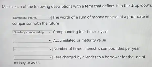 Match each of the following descriptions with a term that defines it in the drop-down. Compound interest The worth of a sum of money or asset at a prior date in comparison with the future Quarterly compounding Compounding four times a year Accumulated or maturity value Number of times interest is compounded per year Fees charged by a lender to a borrower for the use of money or asset