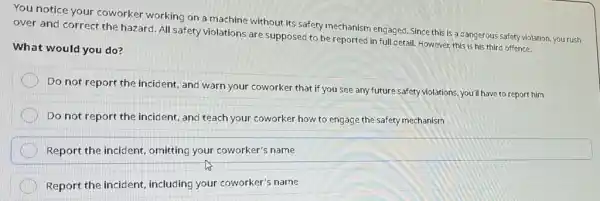 You notice your coworker working on a machine without its safety mechanism engaged. Since this is a dangerous safety violation, you rush over and correct the hazard. All safety violations are supposed to be reported in full detail. However, this is his third offence. What would you do? Do not report the incident, and warn your coworker that if you see any future safety violations, you'll have to report him Do not report the incident, and teach your coworker how to engage the safety mechanism Report the incident, omitting your coworker's name Report the incident, including your coworker's name