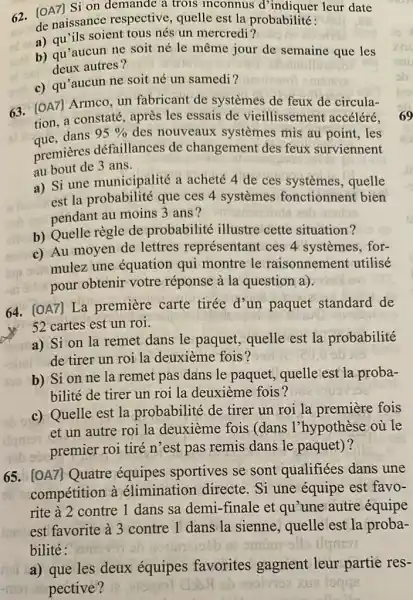 [OA7]Si on demande a trois inconnus d'indiquer leur date de naissance respective, quelle est la probabilité: a) qu'ils soient tous nés un mercredi? b) qu'aucun ne soit né le même jour de semaine que les deux autres? c) qu'aucun ne soit né un samedi? [OA7] Armco, un fabricant de systèmes de feux de circulation, a constaté, après les essais de vieillissement accéléré, que, dans 95% des nouveaux systèmes mis au point, les premières défaillances de changement des feux surviennent au bout de 3 ans. a) Si une municipalité a acheté 4 de ces systèmes, quelle est la probabilité que ces 4 systèmes fonctionnent bien pendant au moins 3 ans? b) Quelle règle de probabilité illustre cette situation? c) Au moyen de lettres représentant ces 4 systèmes, formulez une équation qui montre le raisonnement utilisé pour obtenir votre réponse à la question a). [OA7] La première carte tirée d'un paquet standard de 52 cartes est un roi. a) Si on la remet dans le paquet, quelle est la probabilité de tirer un roi la deuxième fois? b) Si on ne la remet pas dans le paquet, quelle est la probabilité de tirer un roi la deuxième fois? c) Quelle est la probabilité de tirer un roi la première fois et un autre roi la deuxième fois (dans l'hypothèse où le premier roi tiré n'est pas remis dans le paquet)? [OA7] Quatre équipes sportives se sont qualifiées dans une compétition à élimination directe. Si une équipe est favorite à 2 contre 1 dans sa demi-finale et qu'une autre équipe est favorite à 3 contre 1 dans la sienne, quelle est la probabilité: a) que les deux équipes favorites gagnent leur partie respective?