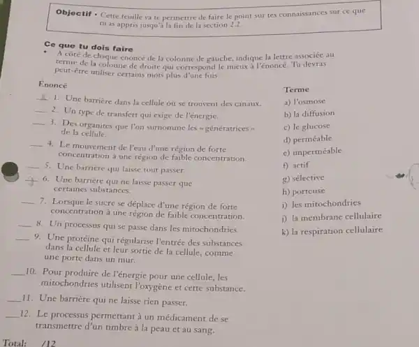 Objectif - Cette feuille va te permettre de faire le point sur tes connaissances sur ce que tu as appris jusqu'à la fin de la section 2.2. Ce que tu dois faire A côté de chaque énoncé de la colonne de gauche, indique la lettre associée au terme de la colonne de droite qui correspond le mieux à l'énoncé. Tu devras peut-être utiliser certains mots plus d'une fois. Énoncé Terme Une barrière dans la cellule où se trouvent des canaux. a) l'osmose Un type de transfert qui exige de l'énergie. b) la diffusion Des organites que l'on surnomme les a génératrices» c) le glucose de la cellule. d) perméable Le mouvement de l'eau d'une région de forte e) imperméable concentration à une région de faible concentration. e) imperméable Une barrière qui laisse tout passer. f) actif Une barrière qui ne laisse passer que g) sélective certaines substances. h) porteuse Lorsque le sucre se déplace d'une région de forte i) les mitochondries concentration à une région de faible concentration. j) la membrane cellulaire Un processus qui se passe dans les mitochondries. k) la respiration cellulaire Une protéine qui régularise l'entrée des substances dans la cellule et leur sortie de la cellule, comme une porte dans un mur. Pour produire de l'énergie pour une cellule, les mitochondries utilisent l'oxygène et cette substance. Une barrière qui ne laisse rien passer. Le processus permettant à un médicament de se transmettre d'un timbre à la peau et au sang. Total: quad//12