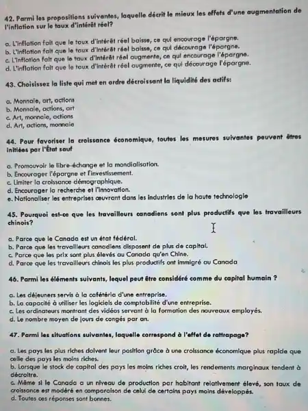 Parmi les propositions suivantes, laquelle décrit le mieux les effets d'une augmentation de l'inflation sur le taux d'intérêt réel? a. L'inflation fait que le taux d'intérêt réel baisse, ce qui encourage l'épargne. b. L'inflation fait que le taux d'intérêt réel baisse, ce qui décourage l'épargne. c. L'Inflation fait que le taux d'intérêt réel augmente, ce qui encourage l'épargne. d. L'inflation fait que le taux d'intérêt réel augmente, ce qui décourage l'épargne. Choisissez la liste qui met en ordre décroissant la liquidité des actifs: a. Monnaie, art, actions b. Monnaie, actions, art c. Art, monnaie, actions d. Art, actions, monnaie Pour favoriser la croissance économique, toutes les mesures suivantes peuvent êtres initices par l'État sauf a. Promouvoir le libre-échange et la mondialisation. b. Encourager l'épargne et l'investissement. c. Limiter la croissance démographique. d. Encourager la recherche ef l'innovation. e. Nationaliser les entreprises couvrant dans les industries de la haute technologie Pourquoi est-ce que les travailleurs canadiens sont plus productifs que les travailleurs chinois? a. Parce que le Canada est un état fédéral. b. Parce que les travailleurs canadiens disposent de plus de capital. c. Parce que les prix sont plus élevés au Canada qu'en Chine. d. Parce que les travailleurs chinois les plus productifs ont immigré au Canada Parmi les éléments suivants, lequel peut être considéré comme du capital humain ? a. Les déjeuners servis à la cafétéria d'une entreprise. b. La capacité à utiliser les logiciels de comptabilité d'une entreprise. c. Les ordinateurs montrant des vidéos servant à la formation des nouveaux employés. d. Le nombre moyen de jours de congés par an. Parmi les situations suivantes, laquelle correspond à l'effet de rattrapage? a. Les pays les plus riches doivent leur position grâce à une croissance économique plus rapide que celle des pays les moins riches. b. Lorsque le stock de capital des pays les moins riches croit, les rendements marginaux tendent à décroitre. c. Même si le Canada a un niveau de production par habitant relativement élevé, son taux de croissance est modéré en comparaison de celui de certains pays moins développés. d. Toutes ces réponses sont bonnes.