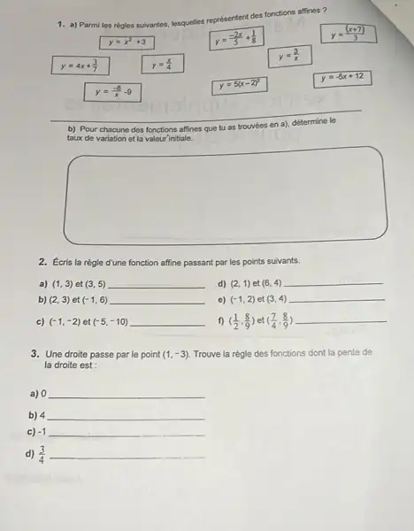 a) Parmi les règles suivantes, lesquelles représentent des fonctions affines? y=x^(2)+3 y=(-2x)/(5)+(1)/(8) y=((x+7))/(3) y=4x+(3)/(7) y=(x)/(4) y=(3)/(x) y=(-8)/(x)-9 y=5(x-2)^(2) y=-5x+12 b) Pour chacune des fonctions affines que tu as trouvées en a), détermine le taux de variation et la valeur initiale. 2. Écris la règle d'une fonction affine passant par les points suivants. a) (1,3) et (3,5) d) (2,1) et (6,4) b) (2,3) et (-1,6) e) (-1,2) et (3,4) c) (-1,-2) et (-5,-10) f) ((1)/(2),(8)/(9)) et ((7)/(4),(8)/(9)) 3. Une droite passe par le point (1,-3) . Trouve la règle des fonctions dont la pente de la droite est : a) 0 b) 4 c) -1 d) (3)/(4)