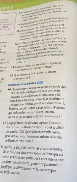 pitre 2 10. Indique une façon de diminuer l'effet de la croissance rapide de la population sur les ecosystemes naturels et les terres agricoles du Golden Horseshoe. 11. Explique ce qui se produit durant le blanchissement du corail. Quel type de relation est alors brisé ? 12. Dans les annés 1960 , le temps de doublement de la population humaine était d'environ 35 ans. Quel est approximativement le temps actuel de doublement? Qu'est-ce que cela signifie? 13. En 2006 , la population des jeunes de l'Ontario avait augmenté de 9,3% depuis le recensement de 2001. Ceci représentait 167880 jeunes de plus en Ontario. Si le taux de croissance demeure le même, quelle sera la population totale des jeunes de l'Ontario au recensement deux lles. (2.2) de 2011? èce qui 14. Comment les pratiques forestières peuventelles contribuer à la désertification? 15. Quel écoservice les insectivores aériens fournissent-ils? Habiletés de la pensée HP 16. Quelques espèces d'oiseaux, comme le merle bleu de l'Est, nichent uniquement dans des cavités désertées. Quand l'étourneau sansonnet a été introduit en Amérique du Nord, sa population a vite atteint les dizaines de millions d'individus. A la même période, certaines populations d'oiseaux qui nichent dans des cavités ont diminué. Qu'est-ce qui pourrait expliquer cette baisse? 17. Les populations de certaines espèces d'oiseaux des environs de Barrie changent, depuis le début des années 1970. Quels éléments vérifierais-tu pour déterminer si l'étalement urbain de la ville de Barrie en est la cause? 8. Quel type de pollinisation est plus susceptible de se produire chez une espèce de fleur qui est terne, petite et non parfumée? chez une espèce de fleur qui est colorée, grande et parfumée? Explique la différence entre les deux types de pollinisation.