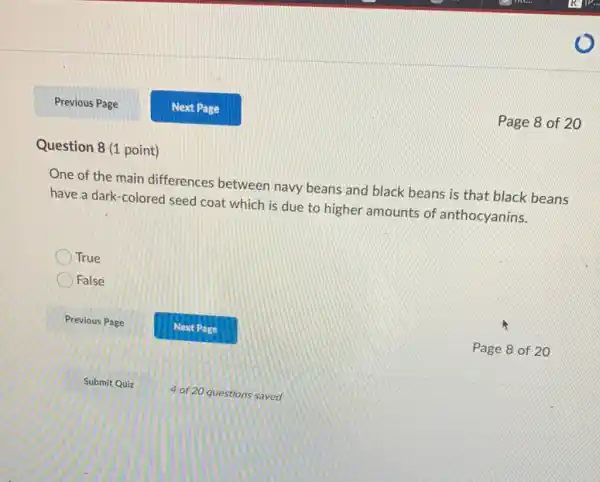 Previous Page Next Page Page 8 of 20 Question 8 (1 point) One of the main differences between navy beans and black beans is that black beans have a dark-colored seed coat which is due to higher amounts of anthocyanins. True False Previous Page Next Page Page 8 of 20 Submit Quiz 4 of 20 questions saved