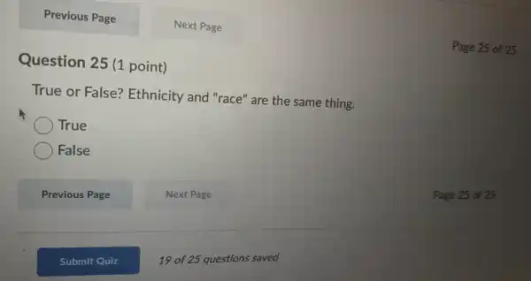 Previous Page Next Page Question 25 (1 point) Page 25 of 25 True or False? Ethnicity and "race" are the same thing. True False Previous Page Next Page Page 25 of 25 Submit Quiz 19 of 25 questions saved