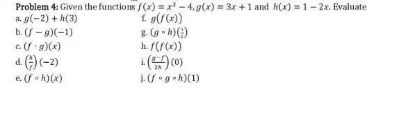 Problem 4: Given the functions f(x)=x^(2)-4,g(x)=3x+1 and h(x)=1-2x . Evaluate a. g(-2)+h(3) f. g(f(x)) b. (f-g)(-1) g. (g@h)((1)/(2)) c. (f*g)(x) h. f(f(x)) d. ((h)/(f))(-2) i. ((g-f)/(2h))(0) e. (f@h)(x) j. (f@g@h)(1)