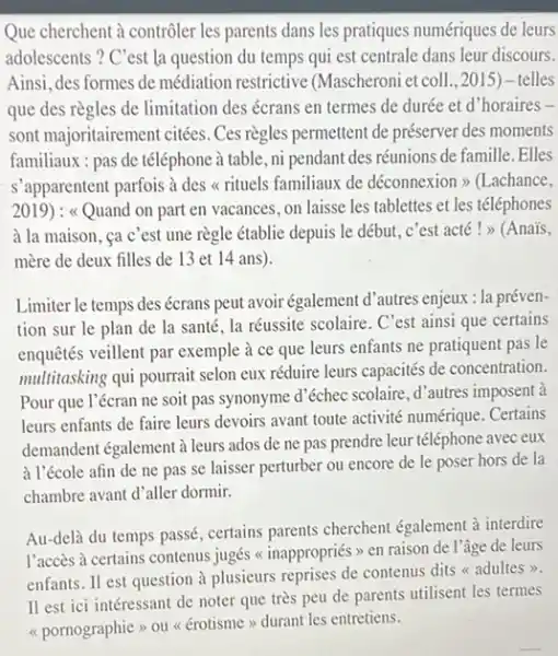 Que cherchent à contrôler les parents dans les pratiques numériques de leurs adolescents? C'est la question du temps qui est centrale dans leur discours. Ainsi, des formes de médiation restrictive (Mascheroni et coll.,2015) - telles que des règles de limitation des écrans en termes de durée et d'horaires sont majoritairement citées. Ces règles permettent de préserver des moments familiaux : pas de téléphone à table, ni pendant des réunions de famille. Elles s'apparentent parfois à des « rituels familiaux de déconnexion» (Lachance, 2019) : «Quand on part en vacances, on laisse les tablettes et les téléphones à la maison, ça c'est une règle établie depuis le début, c'est acté ! » (Anaïs, mère de deux filles de 13 et 14 ans). Limiter le temps des écrans peut avoir également d'autres enjeux : la prévention sur le plan de la santé, la réussite scolaire. C'est ainsi que certains enquêtés veillent par exemple à ce que leurs enfants ne pratiquent pas le multitasking qui pourrait selon eux réduire leurs capacités de concentration. Pour que l'écran ne soit pas synonyme d'échec scolaire, d'autres imposent à leurs enfants de faire leurs devoirs avant toute activité numérique. Certains demandent également à leurs ados de ne pas prendre leur téléphone avec eux à l'école afin de ne pas se laisser perturber ou encore de le poser hors de la chambre avant d'aller dormir. Au-delà du temps passé, certains parents cherchent également à interdire l'accès à certains contenus jugés « inappropriés » en raison de l'âge de leurs enfants. Il est question à plusieurs reprises de contenus dits « adultes». Il est ici intéressant de noter que très peu de parents utilisent les termes «pornographie» ou « érotisme» durant les entretiens.