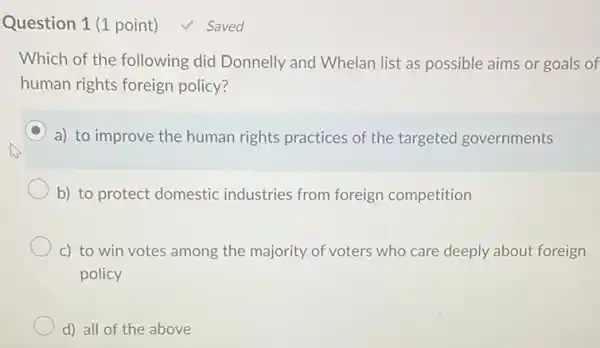 Question 1 (1 point) ✓ Saved Which of the following did Donnelly and Whelan list as possible aims or goals of human rights foreign policy? a) to improve the human rights practices of the targeted governments b) to protect domestic industries from foreign competition c) to win votes among the majority of voters who care deeply about foreign policy d) all of the above