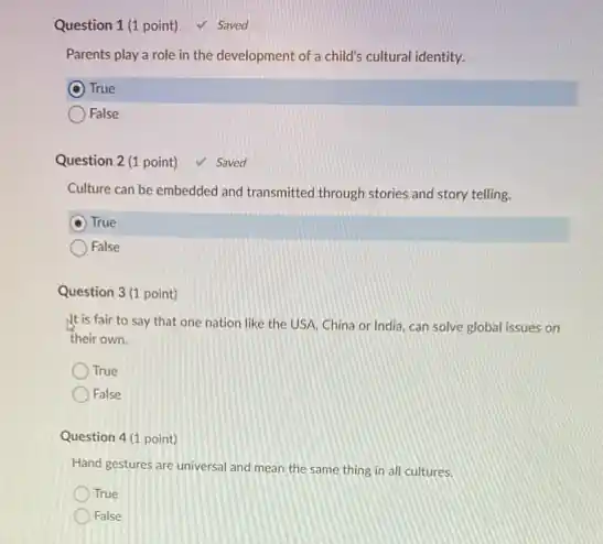 Question 1 (1 point) ✓ Saved Parents play a role in the development of a child's cultural identity. True False Question 2 (1 point) ✓ Saved Culture can be embedded and transmitted through stories and story telling. True False Question 3 (1 point) It is fair to say that one nation like the USA, China or India, can solve global issues on their own. True False Question 4 (1 point) Hand gestures are universal and mean the same thing in all cultures. True False