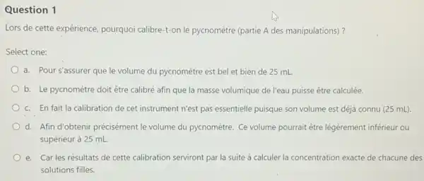 Question 1 Lors de cette expérience, pourquoi calibre-t-on lé pycnomètre (partie A des manipulations)? Select one: a. Pour s'assurer que le volume du pycnomètre est bel et bien de 25mL . b. Le pycnomètre doit être calibré afin que la masse volumique de l'eau puisse être calculée. c. En fait la calibration de cet instrument n'est pas essentielle puisque son volume est déjà connu ( 25mL) . d. Afin d'obtenir précisément le volume du pycnomètre. Ce volume pourrait être légèrement inférieur ou supérieur à 25mL . e. Car les résultats de cette calibration serviront par la suite à calculer la concentration exacte de chacune des solutions filles.