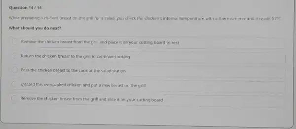 Question 14 / 14 While preparing a chicken breast on the grill for a salad, you check the chicken's internal temperature with a thermometer and it reads 57°C . What should you do next? Remove the chicken breast from the grill and place it on your cutting board to rest Return the chicken breast to the grill to continue cooking Pass the chicken breast to the cook at the salad station Discard this overcooked chicken and put a new breast on the grill Remove the chicken breast from the grill and slice it on your cutting board