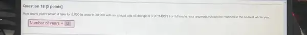Question 18 [5 points] How many years would it take for 8,000 to grow to 30,000 with an annual rate of change of 9.901149% ? For full marks your answer(s) should be rounded to the nearest whole year. Number of years =0