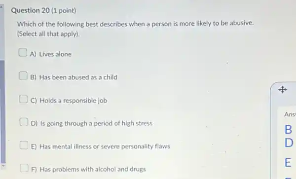 Question 20 (1 point) Which of the following best describes when a person is more likely to be abusive. (Select all that apply). A) Lives alone B) Has been abused as a child C) Holds a responsible job D) Is going through a period of high stress E) Has mental illness or severe personality flaws F) Has problems with alcohol and drugs