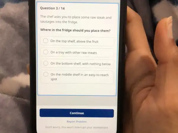 Question 3/ 14 The chef asks you to place some raw steak and sausages into the fridge. Where in the fridge should you place them? On the top shelf, above the fruit On a tray with other raw meats On the bottom shelf, with nothing below On the middle shelf in an easy-to-reach spot Continue Report Problem Don't worry, this won't interrupt your assessment
