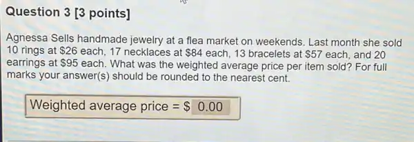 Question 3 [3 points] Agnessa Sells handmade jewelry at a flea market on weekends. Last month she sold 10 rings at 26 each, 17 necklaces at 84 each, 13 bracelets at 57 each, and 20 earrings at 95 each. What was the weighted average price per item sold? For full marks your answer(s) should be rounded to the nearest cent. Weighted average price =0.00