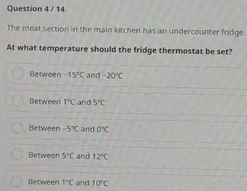 Question 4/ 14 The meat section in the main kitchen has an undercounter fridge. At what temperature should the fridge thermostat be set? Between -15°C and -20°C Between 1°C and 5°C Between -5°C and 0°C Between 5°C and 12°C Between 1°C and 10°C