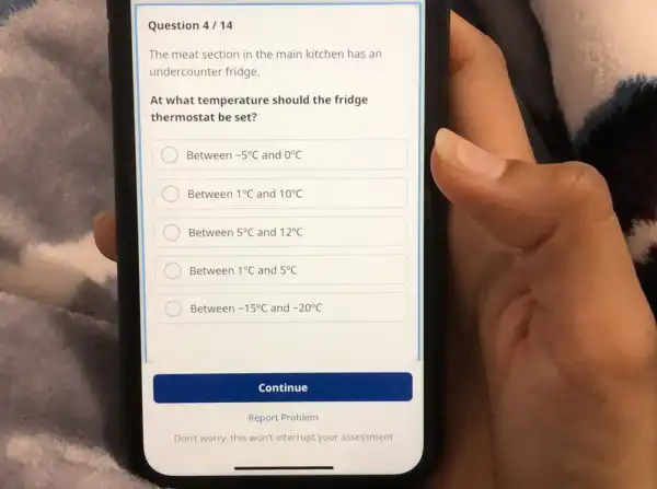 Question 4 / 14 The meat section in the main kitchen has an undercounter fridge. At what temperature should the fridge thermostat be set? Between -5°C and 0°C Between 1°C and 10°C Between 5°C and 12°C Between 1°C and 5°C Between -15°C and -20°C Continue Report Problem Don't worry, this won't interrupt your assessment