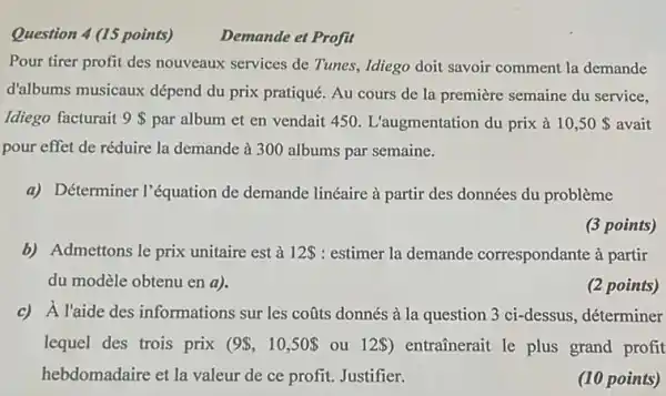 Question 4 (15 points) Demande et Profit Pour tirer profit des nouveaux services de Tunes, Idiego doit savoir comment la demande d'albums musicaux dépend du prix pratiqué. Au cours de la première semaine du service, Idiego facturait 9 par album et en vendait 450. L'augmentation du prix à 10,50  avait pour effet de réduire la demande à 300 albums par semaine. a) Déterminer l'équation de demande linéaire à partir des données du problème (3 points) b) Admettons le prix unitaire est à 12 : estimer la demande correspondante à partir du modèle obtenu en a ). (2 points) c) À l'aide des informations sur les coûts donnés à la question 3 ci-dessus, déterminer lequel des trois prix (9,10,50 ou 12 ) entraînerait le plus grand profit hebdomadaire et la valeur de ce profit. Justifier. (10 points)