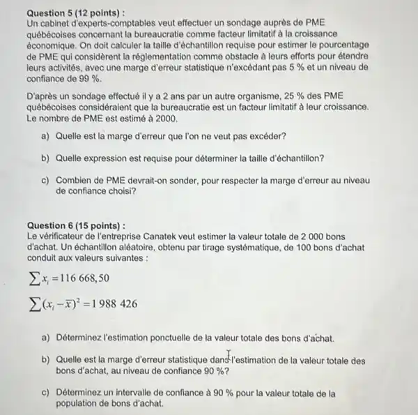 Question 5 (12 points) : Un cabinet d'experts-comptables veut effectuer un sondage auprès de PME québécoises concernant la bureaucratie comme facteur limitatif à la croissance économique. On doit calculer la taille d'échantillon requise pour estimer le pourcentage de PME qui considèrent la réglementation comme obstacle à leurs efforts pour étendre leurs activités, avec une marge d'erreur statistique n'excédant pas 5% et un niveau de confiance de 99% . D'après un sondage effectué il y a 2 ans par un autre organisme, 25% des PME québécoises considéraient que la bureaucratie est un facteur limitatif à leur croissance. Le nombre de PME est estimé à 2000. a) Quelle est la marge d'erreur que l'on ne veut pas excéder? b) Quelle expression est requise pour déterminer la taille d'échantillon? c) Combien de PME devrait-on sonder, pour respecter la marge d'erreur au niveau de confiance choisi? Question 6 (15 points) : Le vérificateur de l'entreprise Canatek veut estimer la valeur totale de 2000 bons d'achat. Un échantillon aléatoire, obtenu par tirage systématique, de 100 bons d'achat conduit aux valeurs suivantes :  sumx_(i)=116668","50 sum(x_(i)-( bar(x)))^(2)=1988426  a) Déterminez l'estimation ponctuelle de la valeur totale des bons d'achat. b) Quelle est la marge d'erreur statistique dans l'estimation de la valeur totale des bons d'achat, au niveau de confiance 90% ? c) Déterminez un intervalle de confiance à 90% pour la valeur totale de la population de bons d'achat.