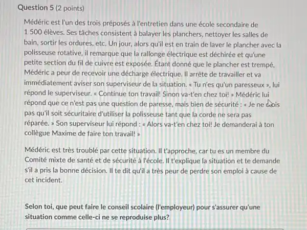 Question 5 (2 points) Médéric est l'un des trois préposés à l'entretien dans une école secondaire de 1500 élèves. Ses tâches consistent à balayer les planchers, nettoyer les salles de bain, sortir les ordures, etc. Un jour, alors qu'il est en train de laver le plancher avec la polisseuse rotative, il remarque que la rallonge électrique est déchirée et qu'une petite section du fil de cuivre est exposée. Étant donné que le plancher est trempé, Médéric a peur de recevoir une décharge électrique. II arrête de travailler et va immédiatement aviser son superviseur de la situation. "Tu n'es qu'un paresseux », lui répond le superviseur. «Continue ton travail! Sinon va-t'en chez toi! „ Médéric lui répond que ce n'est pas une question de paresse, mais bien de sécurité : «Je ne chois pas qu'il soit sécuritaire d'utiliser la polisseuse tant que la corde ne sera pas réparée. "Son superviseur lui répond : «Alors va-t'en chez toi! Je demanderai à ton collègue Maxime de faire ton travail! » Médéric est très troublé par cette situation. II t'approche, car tu es un membre du Comité mixte de santé et de sécurité à l'école. II t'explique la situation et te demande s'il a pris la bonne décision. Il te dit qu'il a très peur de perdre son emploi à cause de cet incident. Selon toi, que peut faire le conseil scolaire (l'employeur) pour s'assurer qu'une situation comme celle-ci ne se reproduise plus?